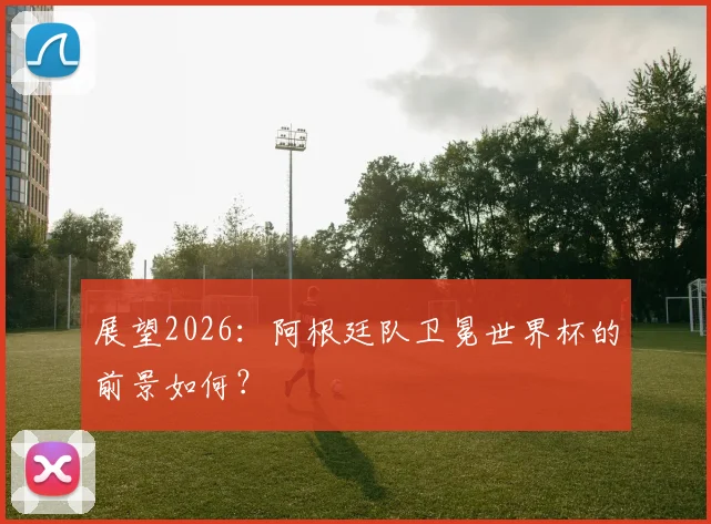展望2026:阿根廷队卫冕世界杯的前景如何?