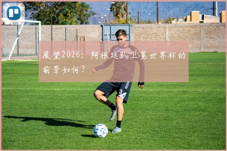 展望2026：阿根廷队卫冕世界杯的前景如何？