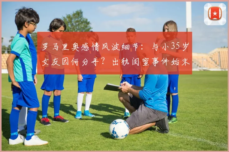 罗马里奥感情风波细节：与小35岁女友因何分手？出轨闺蜜事件始末回顾