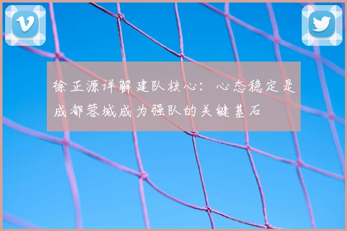 徐正源详解建队核心：心态稳定是成都蓉城成为强队的关键基石
