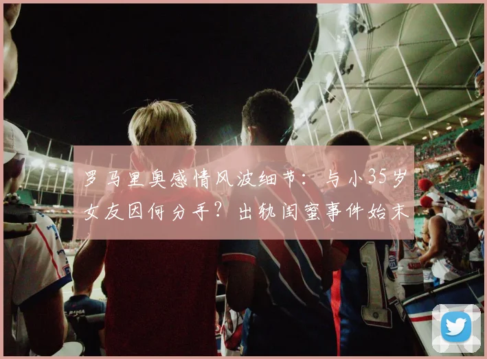 罗马里奥感情风波细节:与小35岁女友因何分手?出轨闺蜜事件始末回顾